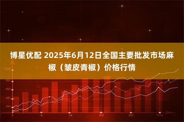 博星优配 2025年6月12日全国主要批发市场麻椒（皱皮青椒）价格行情