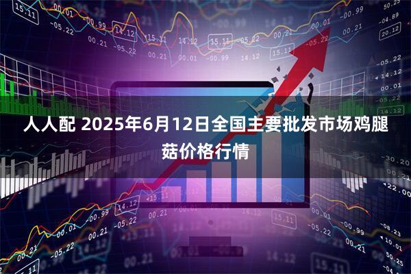 人人配 2025年6月12日全国主要批发市场鸡腿菇价格行情