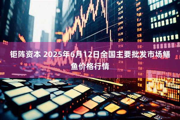 钜阵资本 2025年6月12日全国主要批发市场鳝鱼价格行情