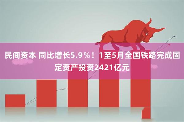 民间资本 同比增长5.9％！1至5月全国铁路完成固定资产投资2421亿元