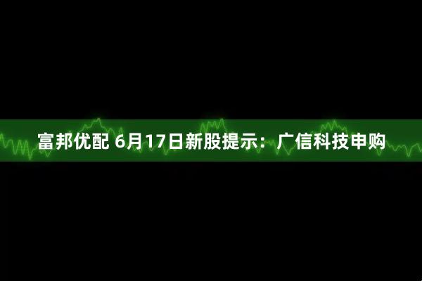 富邦优配 6月17日新股提示：广信科技申购