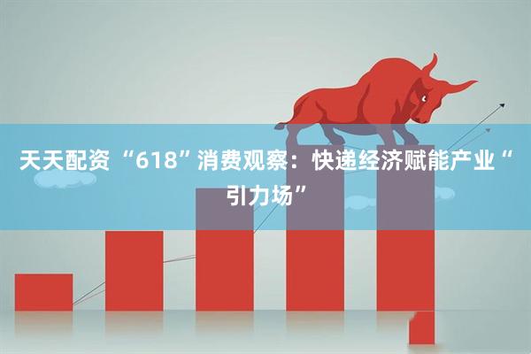 天天配资 “618”消费观察：快递经济赋能产业“引力场”