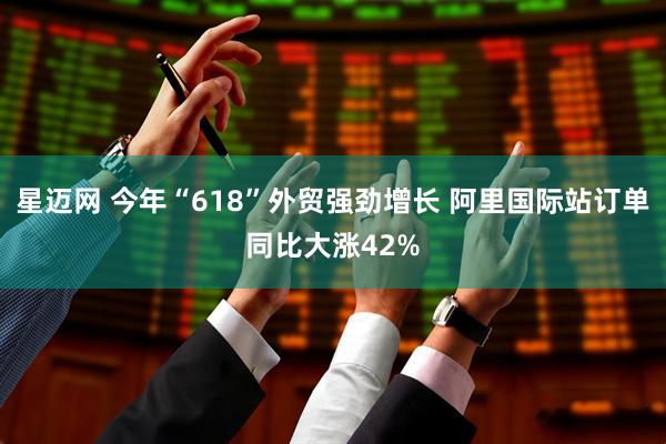 星迈网 今年“618”外贸强劲增长 阿里国际站订单同比大涨42%