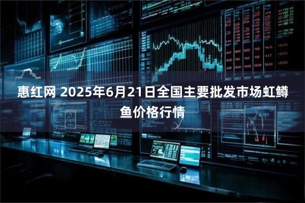 惠红网 2025年6月21日全国主要批发市场虹鳟鱼价格行情