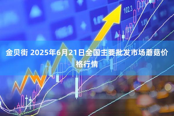 金贝街 2025年6月21日全国主要批发市场蘑菇价格行情