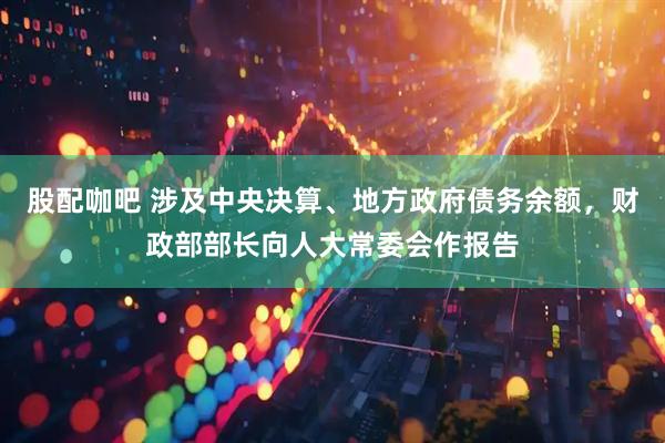 股配咖吧 涉及中央决算、地方政府债务余额，财政部部长向人大常委会作报告