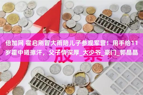 倍加网 霍启刚冒大雨陪儿子参观军营！用手给11岁霍中曦擦汗，父子情深厚_大少爷_豪门_郭晶晶