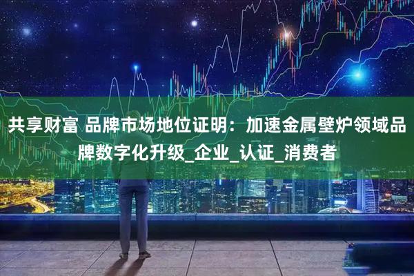 共享财富 品牌市场地位证明：加速金属壁炉领域品牌数字化升级_企业_认证_消费者