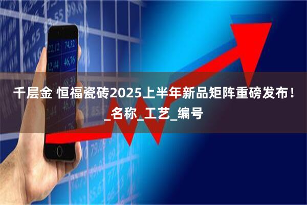 千层金 恒福瓷砖2025上半年新品矩阵重磅发布！_名称_工艺_编号
