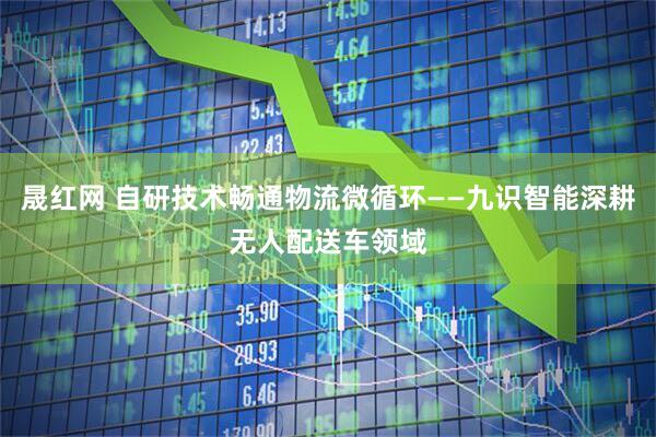晟红网 自研技术畅通物流微循环——九识智能深耕无人配送车领域