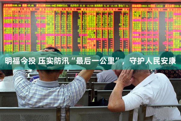 明福今投 压实防汛“最后一公里”，守护人民安康