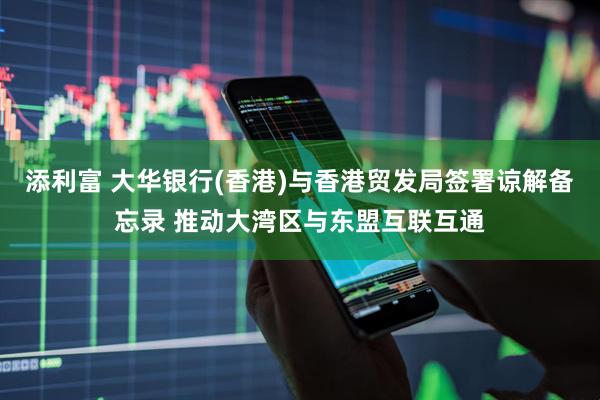 添利富 大华银行(香港)与香港贸发局签署谅解备忘录 推动大湾区与东盟互联互通