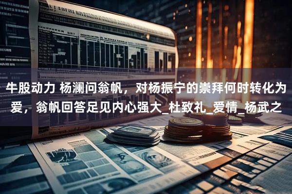 牛股动力 杨澜问翁帆，对杨振宁的崇拜何时转化为爱，翁帆回答足见内心强大_杜致礼_爱情_杨武之