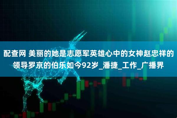 配查网 美丽的她是志愿军英雄心中的女神赵忠祥的领导罗京的伯乐如今92岁_潘捷_工作_广播界
