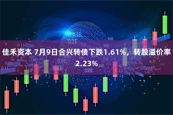 佳禾资本 7月9日合兴转债下跌1.61%，转股溢价率2.23%