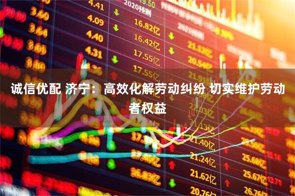 诚信优配 济宁：高效化解劳动纠纷 切实维护劳动者权益