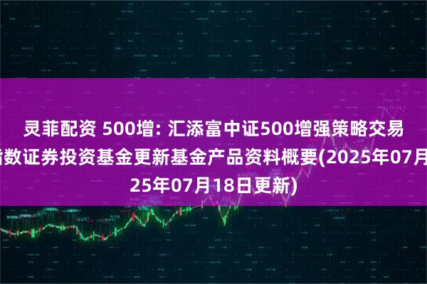 灵菲配资 500增: 汇添富中证500增强策略交易型开放式指数证券投资基金更新基金产品资料概要(2025年07月18日更新)