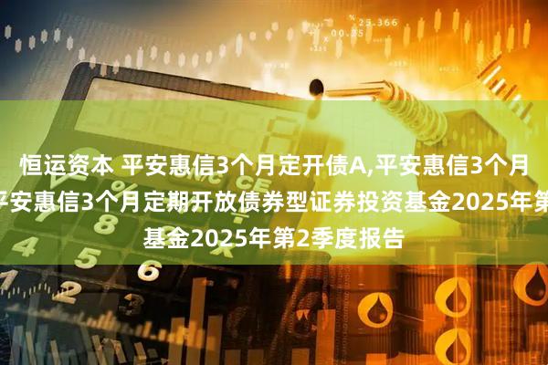恒运资本 平安惠信3个月定开债A,平安惠信3个月定开债C: 平安惠信3个月定期开放债券型证券投资基金2025年第2季度报告
