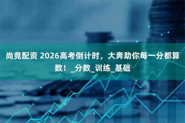 尚竞配资 2026高考倒计时，大奔助你每一分都算数！_分数_训练_基础