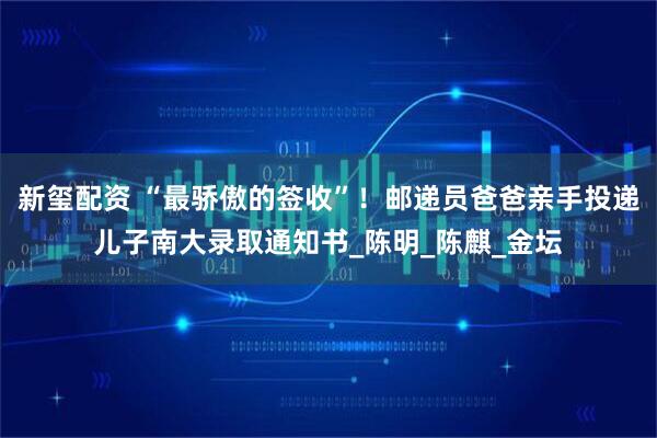 新玺配资 “最骄傲的签收”！邮递员爸爸亲手投递儿子南大录取通知书_陈明_陈麒_金坛
