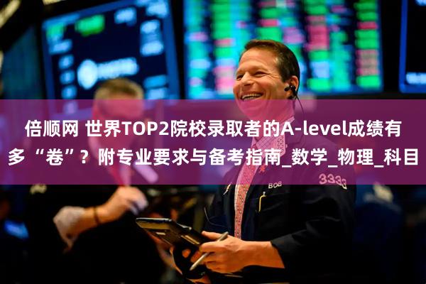倍顺网 世界TOP2院校录取者的A-level成绩有多 “卷”？附专业要求与备考指南_数学_物理_科目