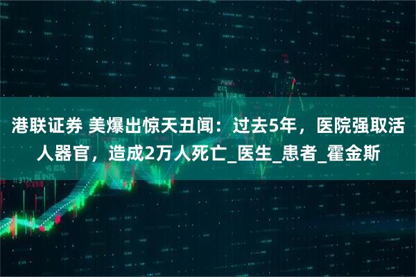港联证券 美爆出惊天丑闻：过去5年，医院强取活人器官，造成2万人死亡_医生_患者_霍金斯
