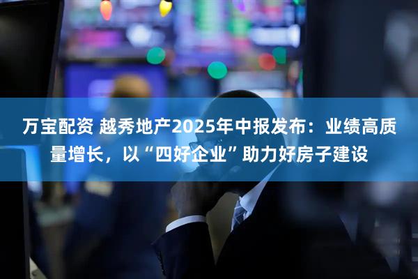 万宝配资 越秀地产2025年中报发布：业绩高质量增长，以“四好企业”助力好房子建设