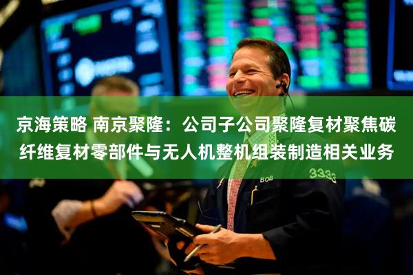 京海策略 南京聚隆：公司子公司聚隆复材聚焦碳纤维复材零部件与无人机整机组装制造相关业务