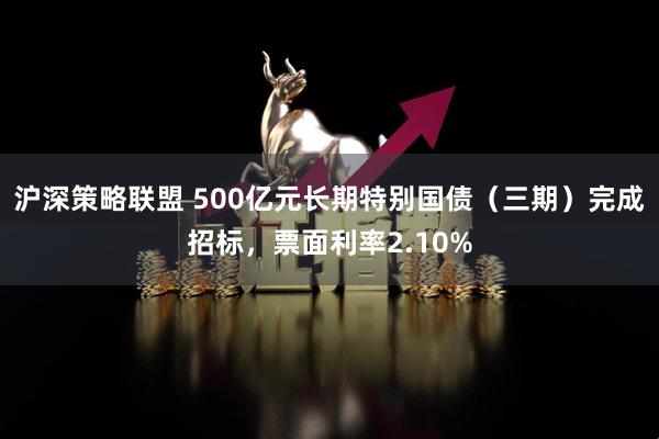 沪深策略联盟 500亿元长期特别国债（三期）完成招标，票面利率2.10%