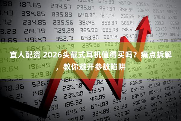 宜人配资 2026头戴式耳机值得买吗？痛点拆解，教你避开参数陷阱